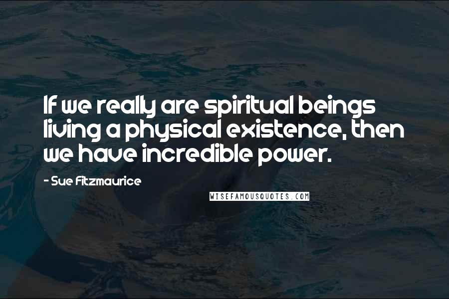 Sue Fitzmaurice Quotes: If we really are spiritual beings living a physical existence, then we have incredible power.