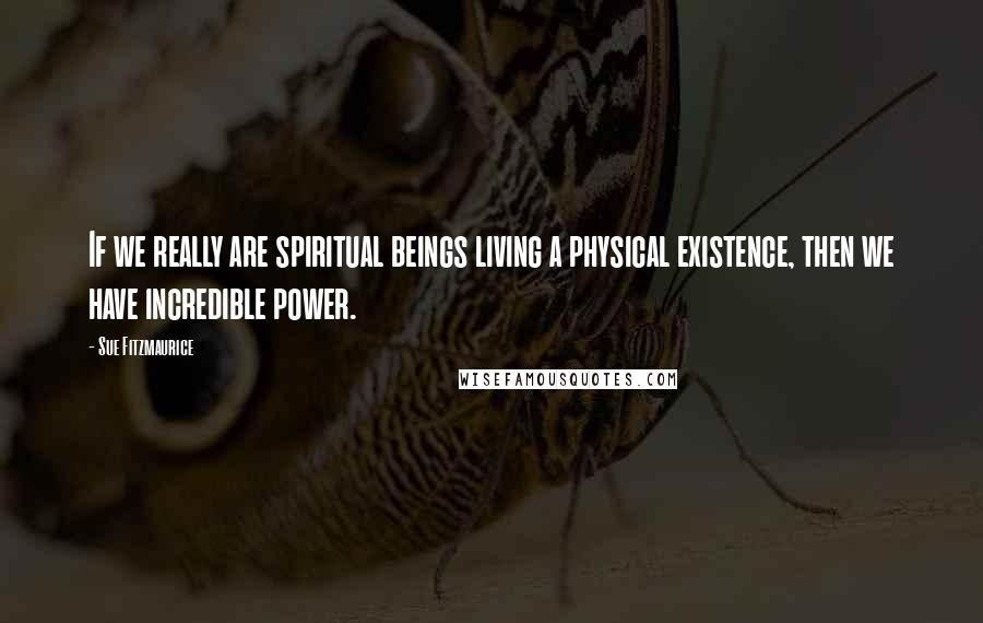 Sue Fitzmaurice Quotes: If we really are spiritual beings living a physical existence, then we have incredible power.