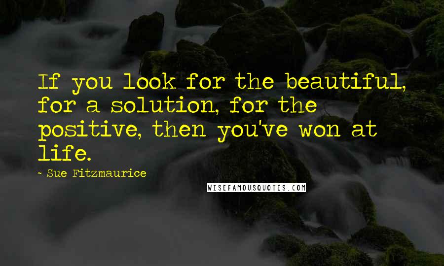 Sue Fitzmaurice Quotes: If you look for the beautiful, for a solution, for the positive, then you've won at life.