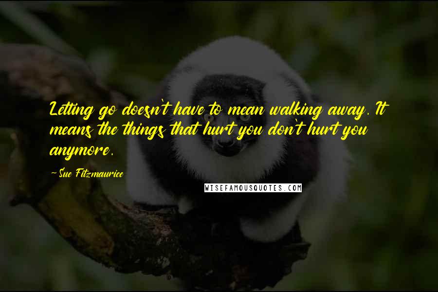 Sue Fitzmaurice Quotes: Letting go doesn't have to mean walking away. It means the things that hurt you don't hurt you anymore.