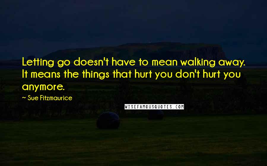Sue Fitzmaurice Quotes: Letting go doesn't have to mean walking away. It means the things that hurt you don't hurt you anymore.