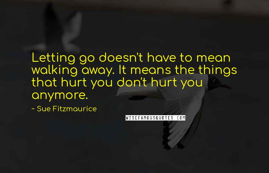 Sue Fitzmaurice Quotes: Letting go doesn't have to mean walking away. It means the things that hurt you don't hurt you anymore.