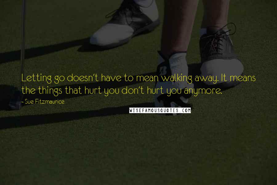 Sue Fitzmaurice Quotes: Letting go doesn't have to mean walking away. It means the things that hurt you don't hurt you anymore.