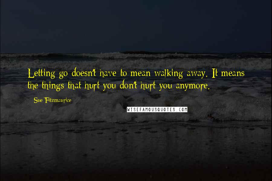 Sue Fitzmaurice Quotes: Letting go doesn't have to mean walking away. It means the things that hurt you don't hurt you anymore.