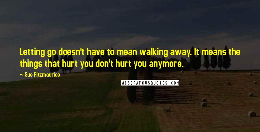 Sue Fitzmaurice Quotes: Letting go doesn't have to mean walking away. It means the things that hurt you don't hurt you anymore.