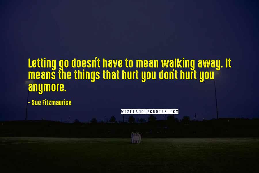 Sue Fitzmaurice Quotes: Letting go doesn't have to mean walking away. It means the things that hurt you don't hurt you anymore.