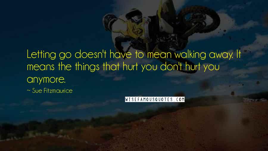 Sue Fitzmaurice Quotes: Letting go doesn't have to mean walking away. It means the things that hurt you don't hurt you anymore.