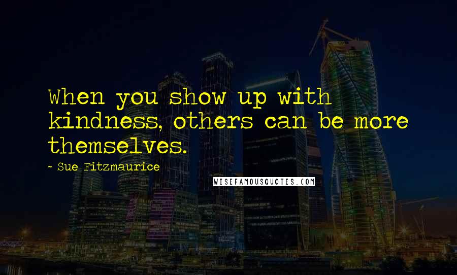 Sue Fitzmaurice Quotes: When you show up with kindness, others can be more themselves.