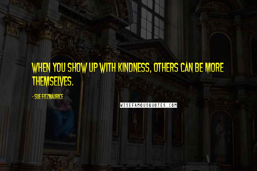 Sue Fitzmaurice Quotes: When you show up with kindness, others can be more themselves.