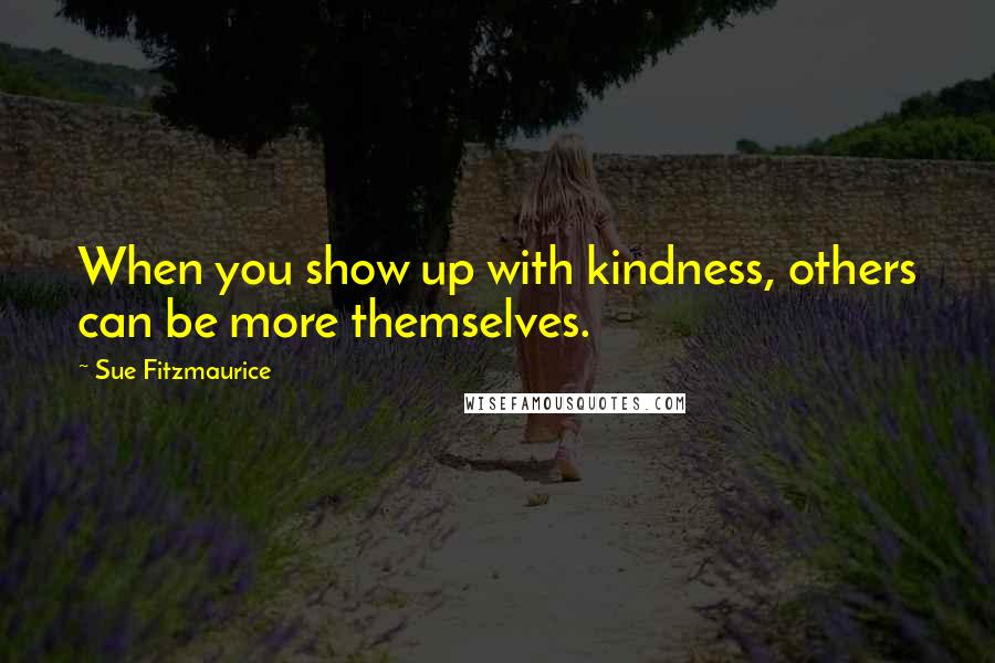 Sue Fitzmaurice Quotes: When you show up with kindness, others can be more themselves.