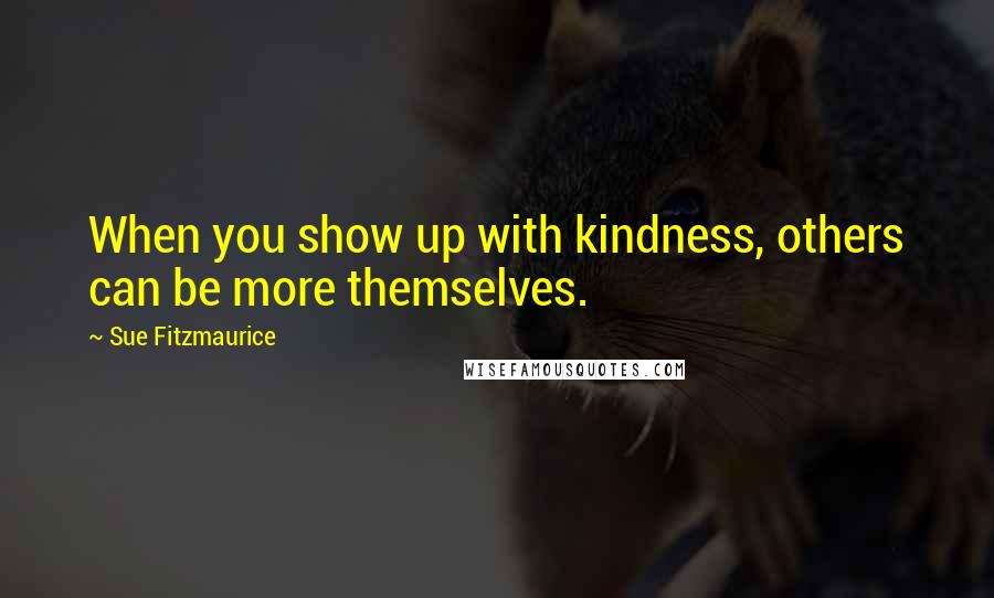 Sue Fitzmaurice Quotes: When you show up with kindness, others can be more themselves.