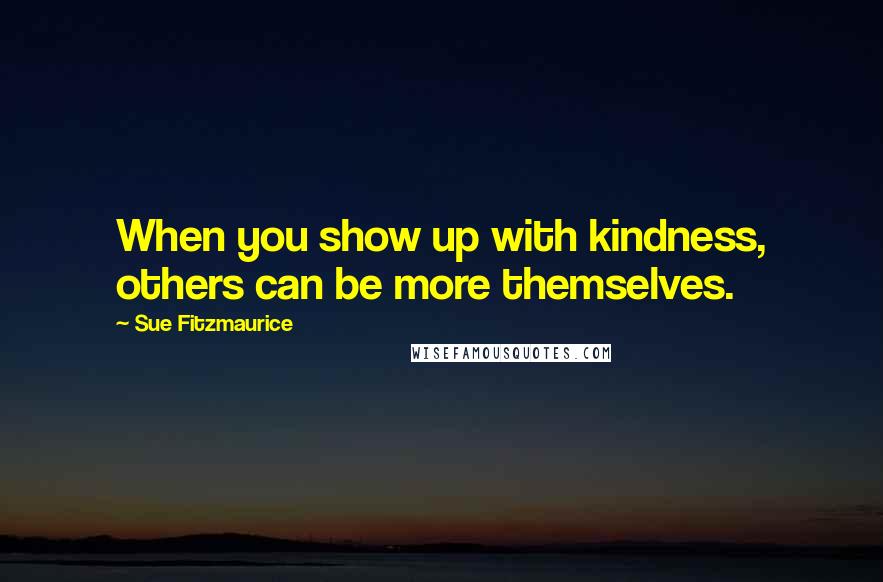 Sue Fitzmaurice Quotes: When you show up with kindness, others can be more themselves.