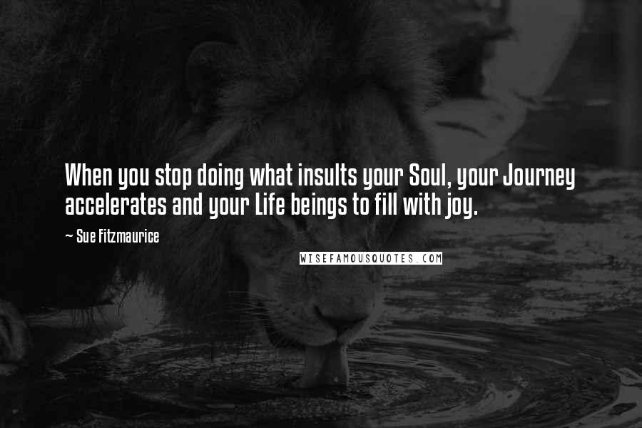 Sue Fitzmaurice Quotes: When you stop doing what insults your Soul, your Journey accelerates and your Life beings to fill with joy.