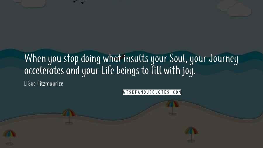 Sue Fitzmaurice Quotes: When you stop doing what insults your Soul, your Journey accelerates and your Life beings to fill with joy.