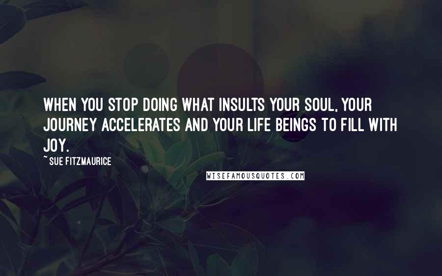 Sue Fitzmaurice Quotes: When you stop doing what insults your Soul, your Journey accelerates and your Life beings to fill with joy.