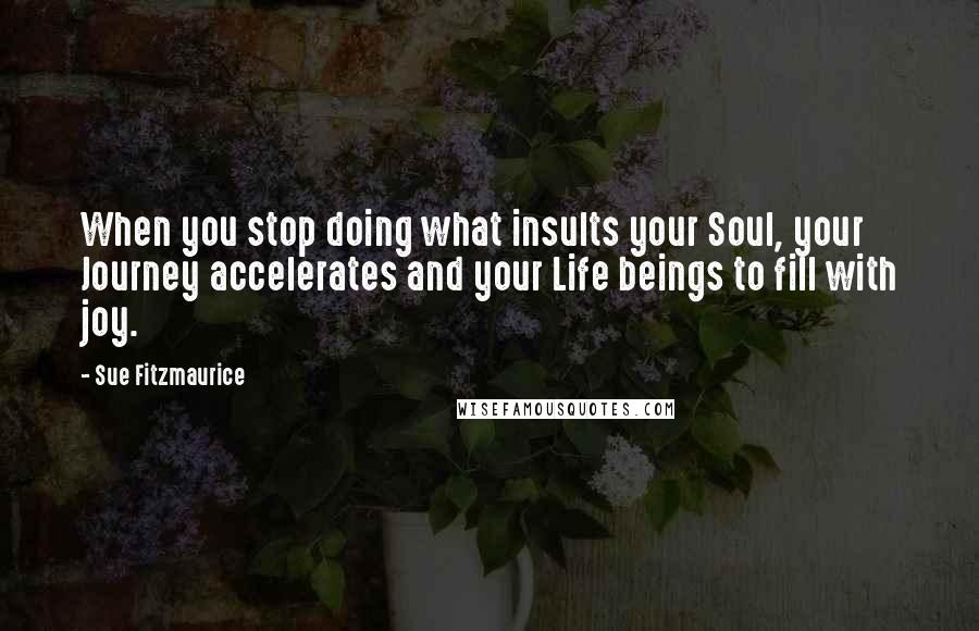 Sue Fitzmaurice Quotes: When you stop doing what insults your Soul, your Journey accelerates and your Life beings to fill with joy.