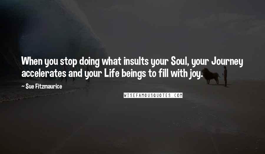 Sue Fitzmaurice Quotes: When you stop doing what insults your Soul, your Journey accelerates and your Life beings to fill with joy.