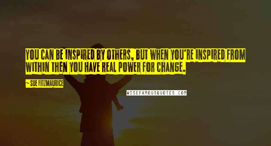 Sue Fitzmaurice Quotes: You can be inspired by others, but when you're inspired from within then you have real power for change.
