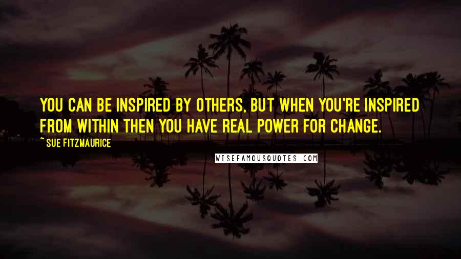 Sue Fitzmaurice Quotes: You can be inspired by others, but when you're inspired from within then you have real power for change.