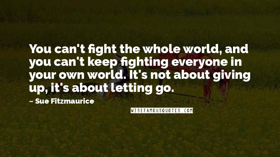 Sue Fitzmaurice Quotes: You can't fight the whole world, and you can't keep fighting everyone in your own world. It's not about giving up, it's about letting go.