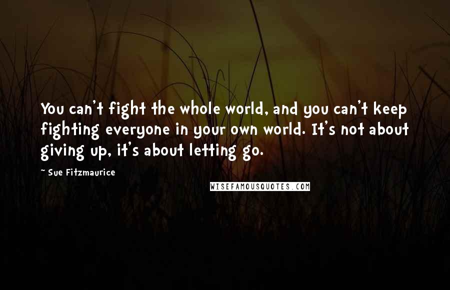 Sue Fitzmaurice Quotes: You can't fight the whole world, and you can't keep fighting everyone in your own world. It's not about giving up, it's about letting go.