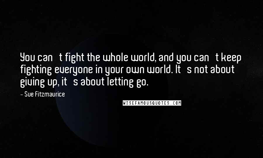 Sue Fitzmaurice Quotes: You can't fight the whole world, and you can't keep fighting everyone in your own world. It's not about giving up, it's about letting go.