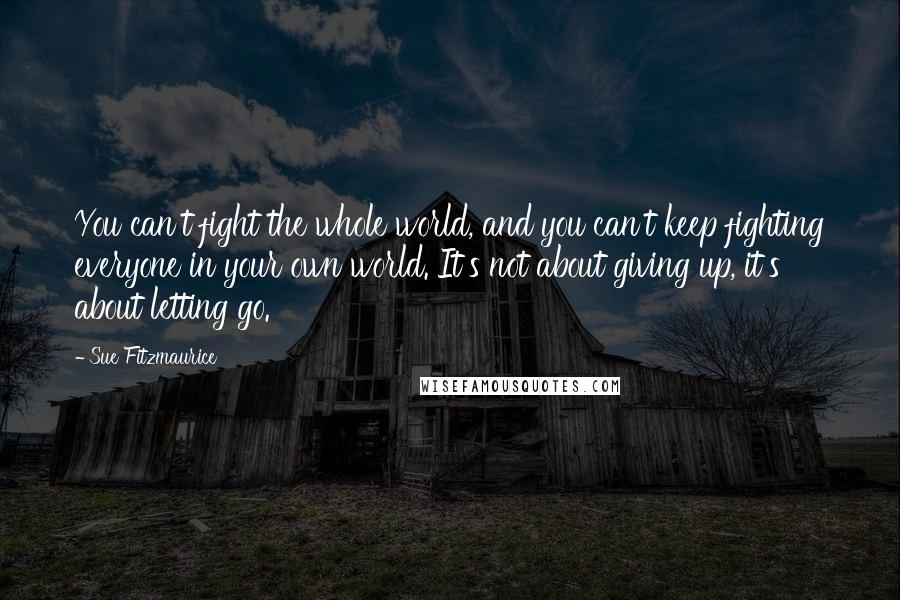 Sue Fitzmaurice Quotes: You can't fight the whole world, and you can't keep fighting everyone in your own world. It's not about giving up, it's about letting go.