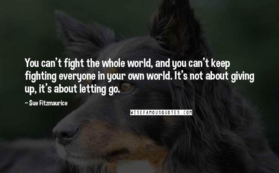 Sue Fitzmaurice Quotes: You can't fight the whole world, and you can't keep fighting everyone in your own world. It's not about giving up, it's about letting go.