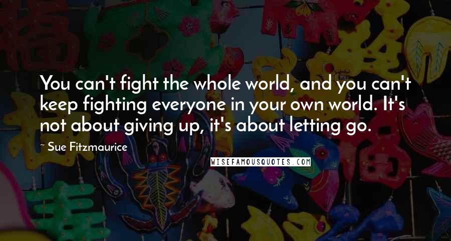 Sue Fitzmaurice Quotes: You can't fight the whole world, and you can't keep fighting everyone in your own world. It's not about giving up, it's about letting go.