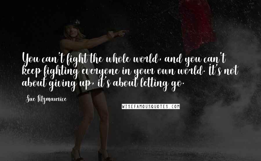 Sue Fitzmaurice Quotes: You can't fight the whole world, and you can't keep fighting everyone in your own world. It's not about giving up, it's about letting go.