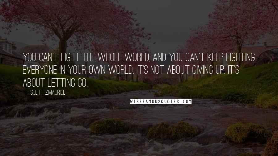 Sue Fitzmaurice Quotes: You can't fight the whole world, and you can't keep fighting everyone in your own world. It's not about giving up, it's about letting go.