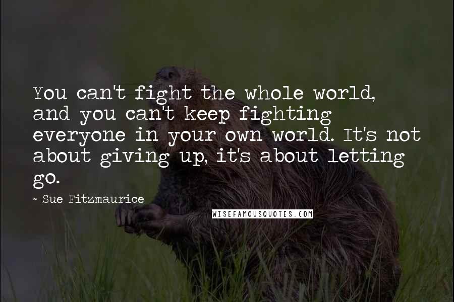 Sue Fitzmaurice Quotes: You can't fight the whole world, and you can't keep fighting everyone in your own world. It's not about giving up, it's about letting go.