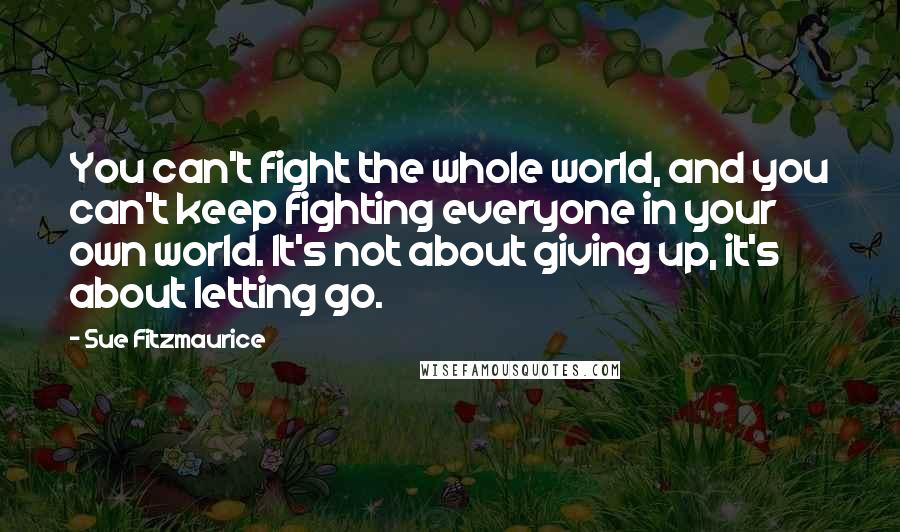 Sue Fitzmaurice Quotes: You can't fight the whole world, and you can't keep fighting everyone in your own world. It's not about giving up, it's about letting go.