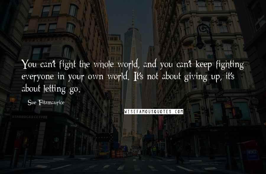 Sue Fitzmaurice Quotes: You can't fight the whole world, and you can't keep fighting everyone in your own world. It's not about giving up, it's about letting go.