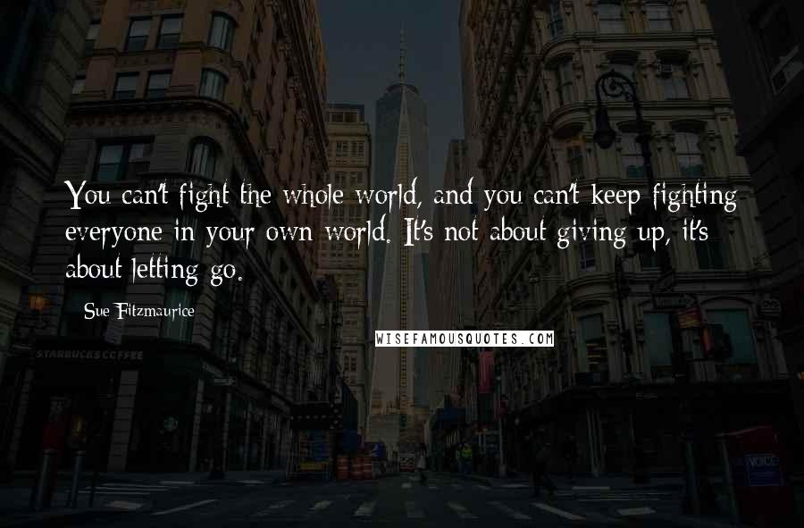 Sue Fitzmaurice Quotes: You can't fight the whole world, and you can't keep fighting everyone in your own world. It's not about giving up, it's about letting go.