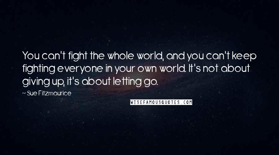 Sue Fitzmaurice Quotes: You can't fight the whole world, and you can't keep fighting everyone in your own world. It's not about giving up, it's about letting go.