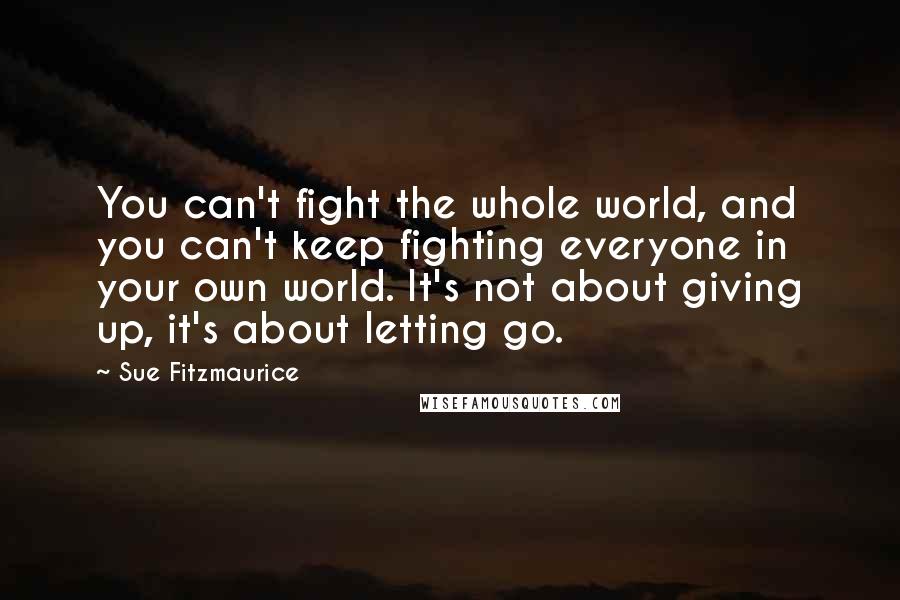 Sue Fitzmaurice Quotes: You can't fight the whole world, and you can't keep fighting everyone in your own world. It's not about giving up, it's about letting go.