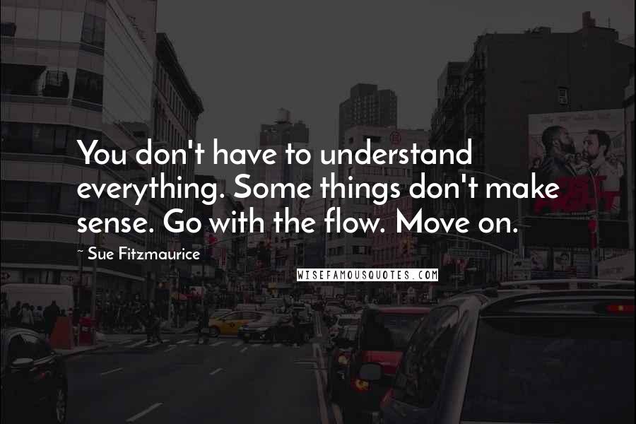 Sue Fitzmaurice Quotes: You don't have to understand everything. Some things don't make sense. Go with the flow. Move on.