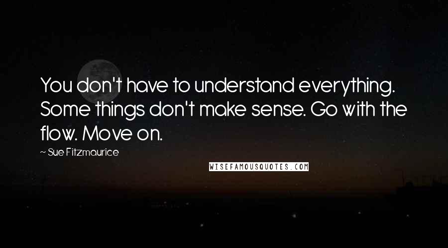 Sue Fitzmaurice Quotes: You don't have to understand everything. Some things don't make sense. Go with the flow. Move on.