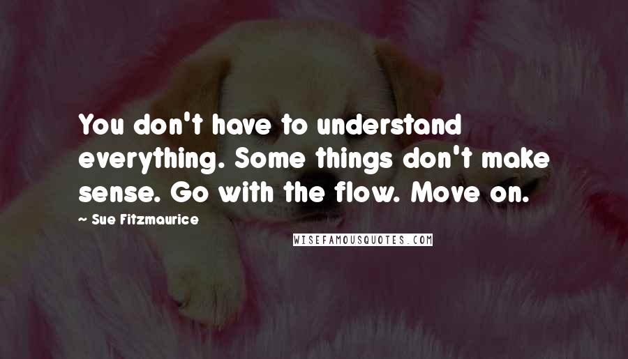 Sue Fitzmaurice Quotes: You don't have to understand everything. Some things don't make sense. Go with the flow. Move on.