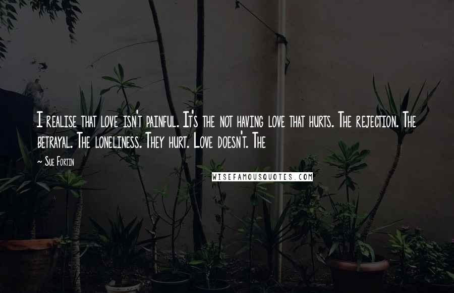 Sue Fortin Quotes: I realise that love isn't painful. It's the not having love that hurts. The rejection. The betrayal. The loneliness. They hurt. Love doesn't. The