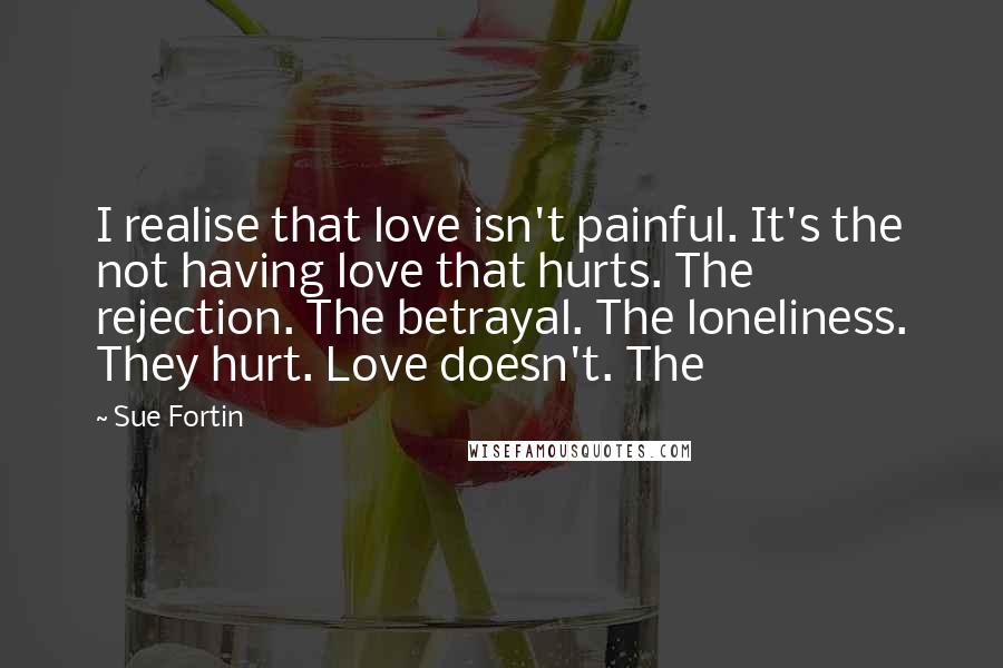 Sue Fortin Quotes: I realise that love isn't painful. It's the not having love that hurts. The rejection. The betrayal. The loneliness. They hurt. Love doesn't. The