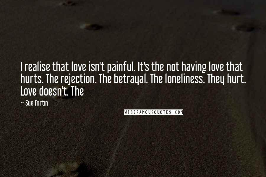 Sue Fortin Quotes: I realise that love isn't painful. It's the not having love that hurts. The rejection. The betrayal. The loneliness. They hurt. Love doesn't. The