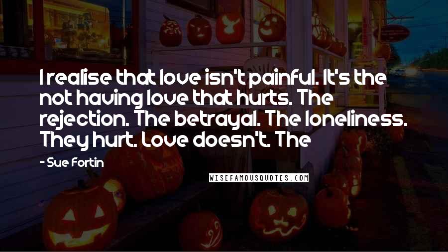 Sue Fortin Quotes: I realise that love isn't painful. It's the not having love that hurts. The rejection. The betrayal. The loneliness. They hurt. Love doesn't. The