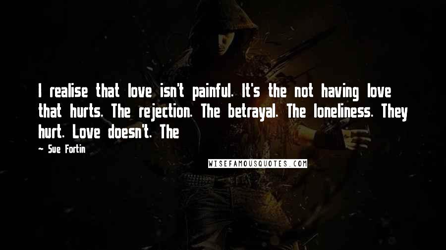 Sue Fortin Quotes: I realise that love isn't painful. It's the not having love that hurts. The rejection. The betrayal. The loneliness. They hurt. Love doesn't. The