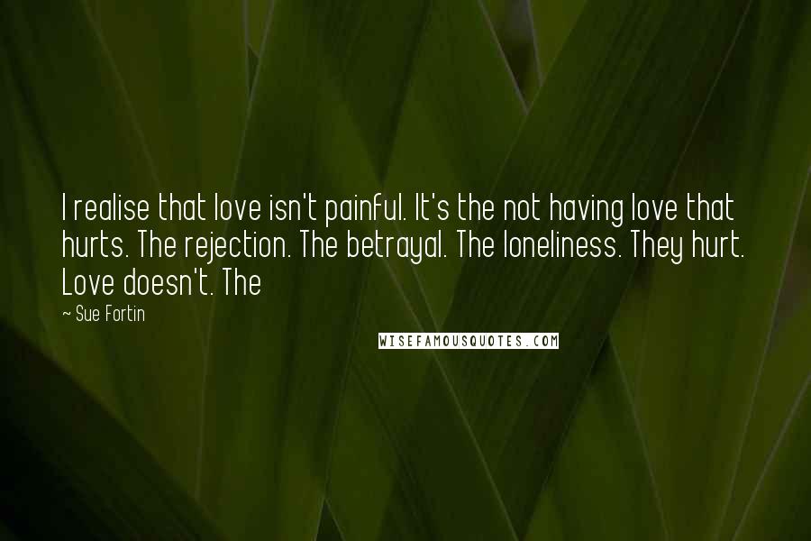 Sue Fortin Quotes: I realise that love isn't painful. It's the not having love that hurts. The rejection. The betrayal. The loneliness. They hurt. Love doesn't. The