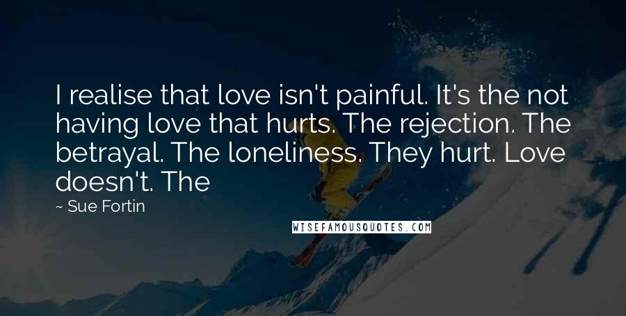 Sue Fortin Quotes: I realise that love isn't painful. It's the not having love that hurts. The rejection. The betrayal. The loneliness. They hurt. Love doesn't. The