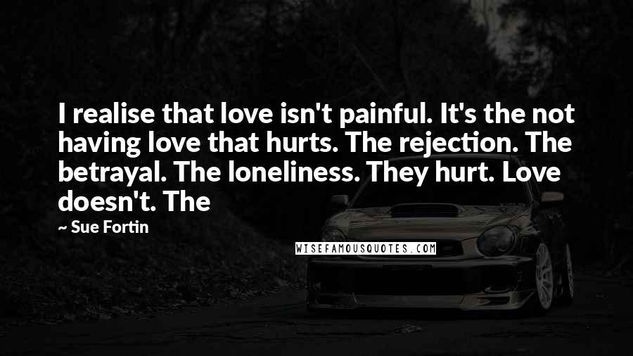 Sue Fortin Quotes: I realise that love isn't painful. It's the not having love that hurts. The rejection. The betrayal. The loneliness. They hurt. Love doesn't. The