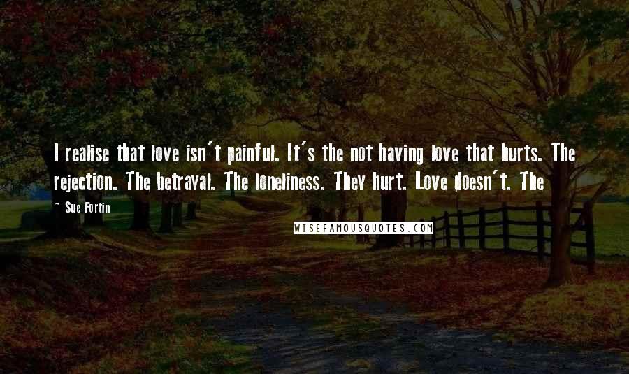 Sue Fortin Quotes: I realise that love isn't painful. It's the not having love that hurts. The rejection. The betrayal. The loneliness. They hurt. Love doesn't. The