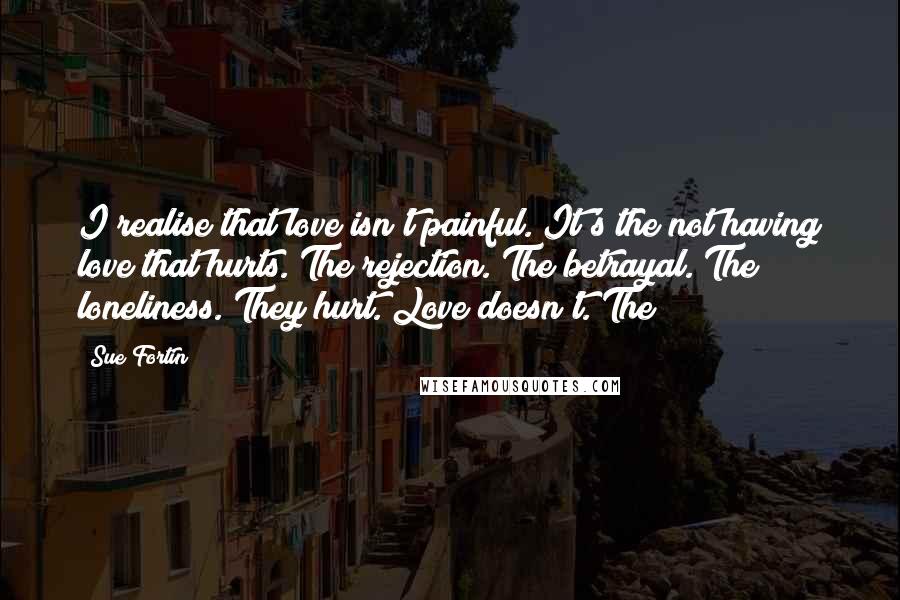 Sue Fortin Quotes: I realise that love isn't painful. It's the not having love that hurts. The rejection. The betrayal. The loneliness. They hurt. Love doesn't. The